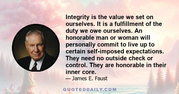 Integrity is the value we set on ourselves. It is a fulfillment of the duty we owe ourselves. An honorable man or woman will personally commit to live up to certain self-imposed expectations. They need no outside check