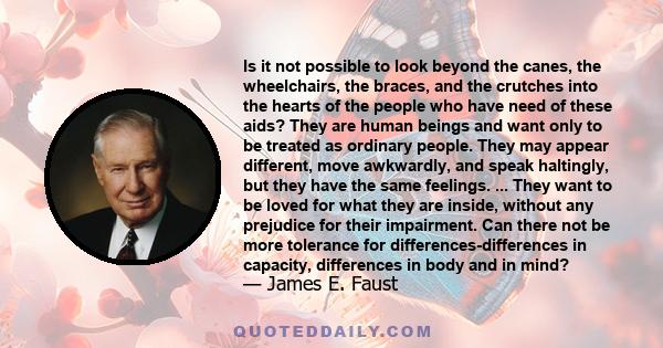 Is it not possible to look beyond the canes, the wheelchairs, the braces, and the crutches into the hearts of the people who have need of these aids? They are human beings and want only to be treated as ordinary people. 