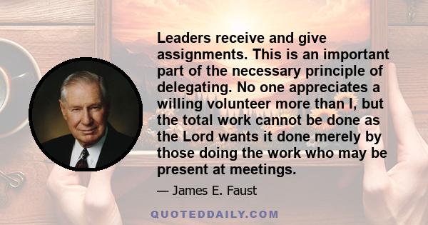 Leaders receive and give assignments. This is an important part of the necessary principle of delegating. No one appreciates a willing volunteer more than I, but the total work cannot be done as the Lord wants it done