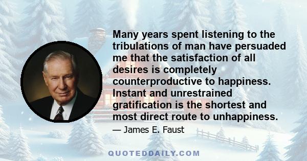 Many years spent listening to the tribulations of man have persuaded me that the satisfaction of all desires is completely counterproductive to happiness. Instant and unrestrained gratification is the shortest and most