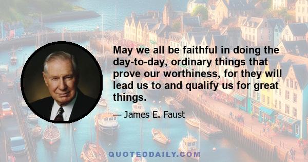 May we all be faithful in doing the day-to-day, ordinary things that prove our worthiness, for they will lead us to and qualify us for great things.