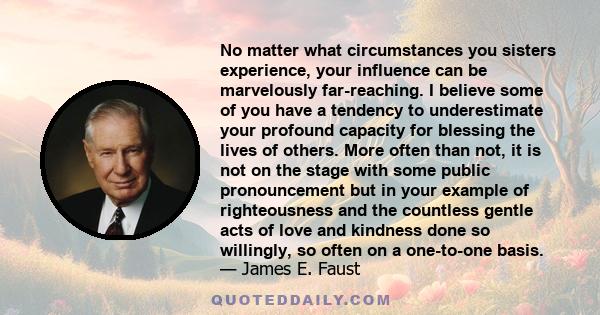 No matter what circumstances you sisters experience, your influence can be marvelously far-reaching. I believe some of you have a tendency to underestimate your profound capacity for blessing the lives of others. More