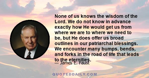 None of us knows the wisdom of the Lord. We do not know in advance exactly how He would get us from where we are to where we need to be, but He does offer us broad outlines in our patriarchal blessings. We encounter