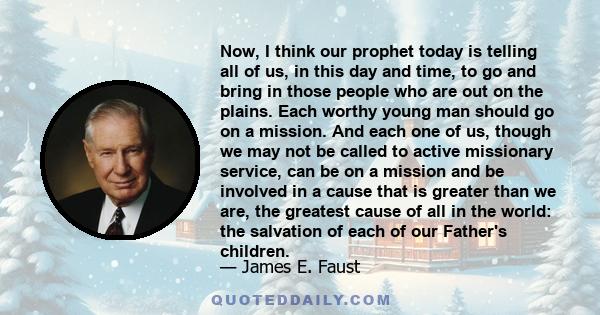 Now, I think our prophet today is telling all of us, in this day and time, to go and bring in those people who are out on the plains. Each worthy young man should go on a mission. And each one of us, though we may not