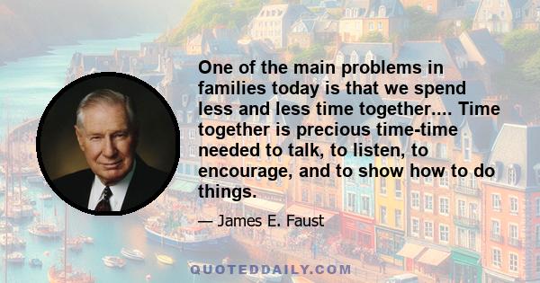 One of the main problems in families today is that we spend less and less time together.... Time together is precious time-time needed to talk, to listen, to encourage, and to show how to do things.