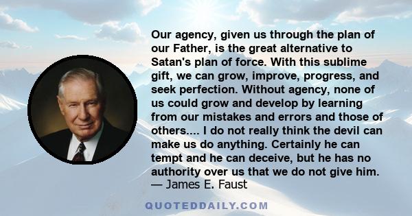 Our agency, given us through the plan of our Father, is the great alternative to Satan's plan of force. With this sublime gift, we can grow, improve, progress, and seek perfection. Without agency, none of us could grow