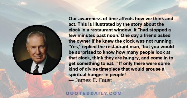 Our awareness of time affects how we think and act. This is illustrated by the story about the clock in a restaurant window. It had stopped a few minutes past noon. One day a friend asked the owner if he knew the clock