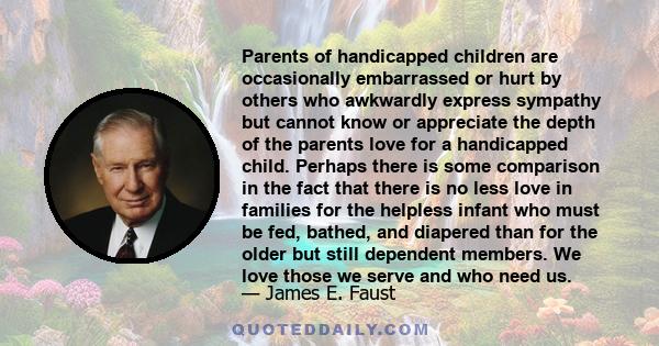 Parents of handicapped children are occasionally embarrassed or hurt by others who awkwardly express sympathy but cannot know or appreciate the depth of the parents love for a handicapped child. Perhaps there is some