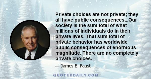 Private choices are not private; they all have public consequences...Our society is the sum total of what millions of individuals do in their private lives. That sum total of private behavior has worldwide public