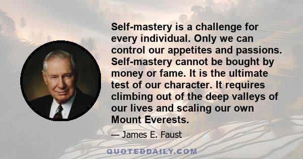 Self-mastery is a challenge for every individual. Only we can control our appetites and passions. Self-mastery cannot be bought by money or fame. It is the ultimate test of our character. It requires climbing out of the 