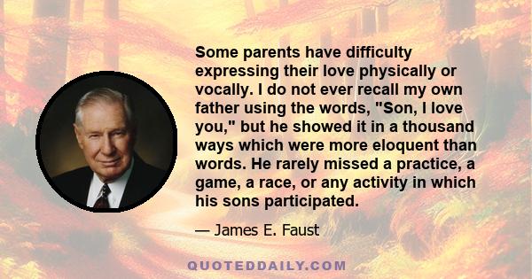 Some parents have difficulty expressing their love physically or vocally. I do not ever recall my own father using the words, Son, I love you, but he showed it in a thousand ways which were more eloquent than words. He