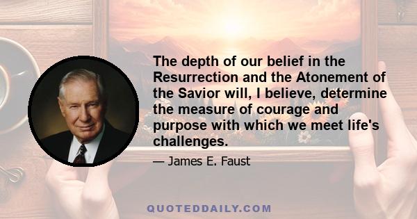 The depth of our belief in the Resurrection and the Atonement of the Savior will, I believe, determine the measure of courage and purpose with which we meet life's challenges.