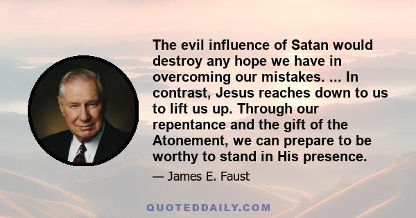 The evil influence of Satan would destroy any hope we have in overcoming our mistakes. ... In contrast, Jesus reaches down to us to lift us up. Through our repentance and the gift of the Atonement, we can prepare to be