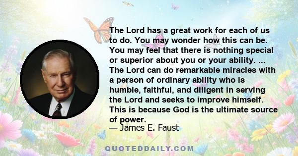 The Lord has a great work for each of us to do. You may wonder how this can be. You may feel that there is nothing special or superior about you or your ability. ... The Lord can do remarkable miracles with a person of