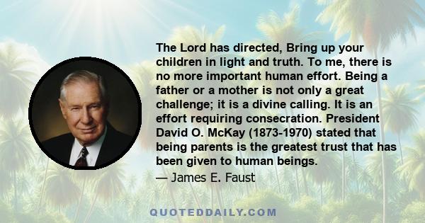 The Lord has directed, Bring up your children in light and truth. To me, there is no more important human effort. Being a father or a mother is not only a great challenge; it is a divine calling. It is an effort