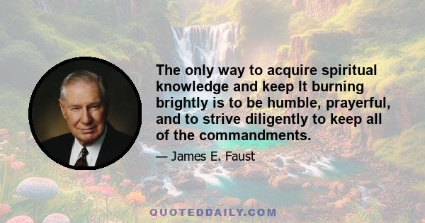 The only way to acquire spiritual knowledge and keep It burning brightly is to be humble, prayerful, and to strive diligently to keep all of the commandments.