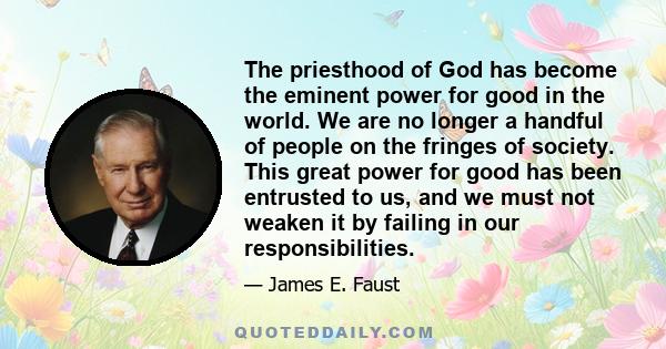 The priesthood of God has become the eminent power for good in the world. We are no longer a handful of people on the fringes of society. This great power for good has been entrusted to us, and we must not weaken it by