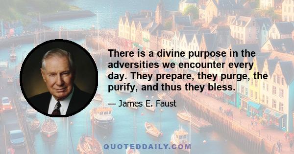 There is a divine purpose in the adversities we encounter every day. They prepare, they purge, the purify, and thus they bless.