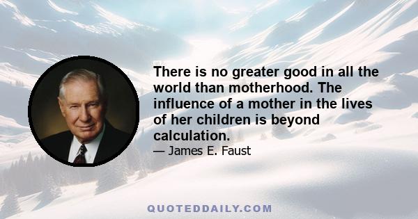 There is no greater good in all the world than motherhood. The influence of a mother in the lives of her children is beyond calculation.