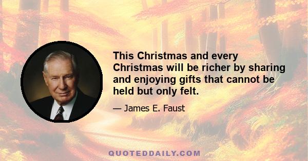 This Christmas and every Christmas will be richer by sharing and enjoying gifts that cannot be held but only felt.