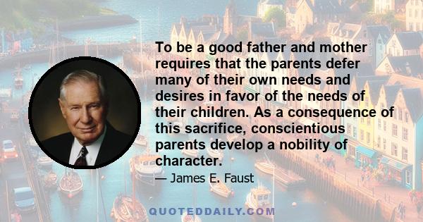 To be a good father and mother requires that the parents defer many of their own needs and desires in favor of the needs of their children. As a consequence of this sacrifice, conscientious parents develop a nobility of 