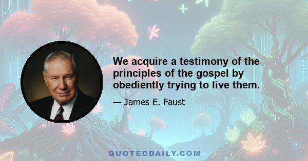 We acquire a testimony of the principles of the gospel by obediently trying to live them.