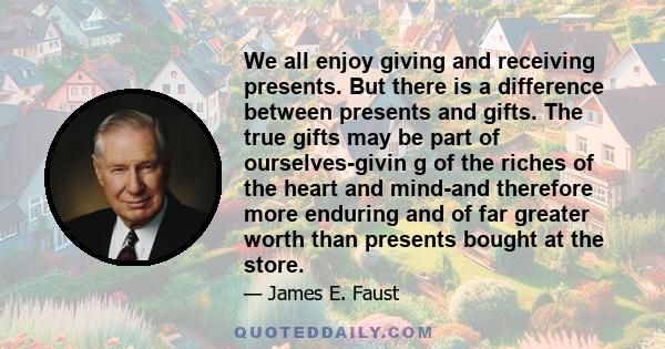 We all enjoy giving and receiving presents. But there is a difference between presents and gifts. The true gifts may be part of ourselves-givin g of the riches of the heart and mind-and therefore more enduring and of