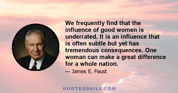 We frequently find that the influence of good women is underrated. It is an influence that is often subtle but yet has tremendous consequences. One woman can make a great difference for a whole nation.