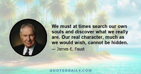 We must at times search our own souls and discover what we really are. Our real character, much as we would wish, cannot be hidden.