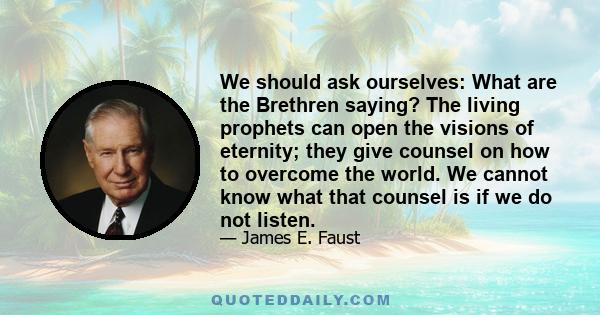 We should ask ourselves: What are the Brethren saying? The living prophets can open the visions of eternity; they give counsel on how to overcome the world. We cannot know what that counsel is if we do not listen.