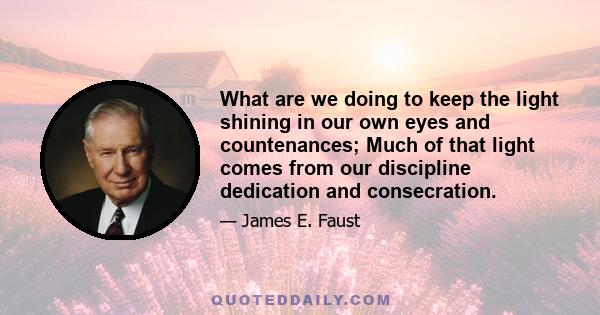 What are we doing to keep the light shining in our own eyes and countenances; Much of that light comes from our discipline dedication and consecration.