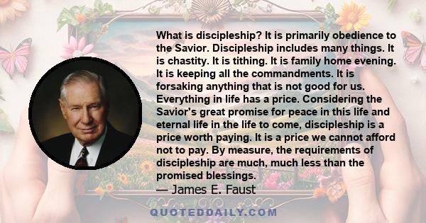 What is discipleship? It is primarily obedience to the Savior. Discipleship includes many things. It is chastity. It is tithing. It is family home evening. It is keeping all the commandments. It is forsaking anything