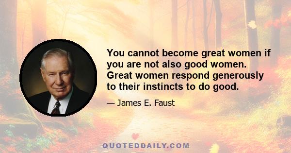 You cannot become great women if you are not also good women. Great women respond generously to their instincts to do good.