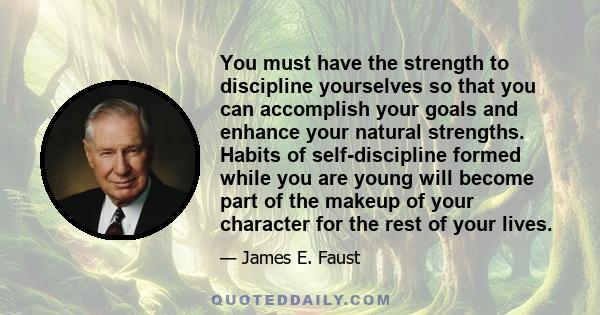 You must have the strength to discipline yourselves so that you can accomplish your goals and enhance your natural strengths. Habits of self-discipline formed while you are young will become part of the makeup of your