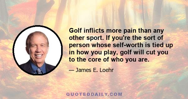 Golf inflicts more pain than any other sport. If you're the sort of person whose self-worth is tied up in how you play, golf will cut you to the core of who you are.