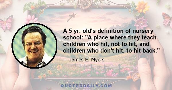 A 5 yr. old's definition of nursery school: A place where they teach children who hit, not to hit, and children who don't hit, to hit back.