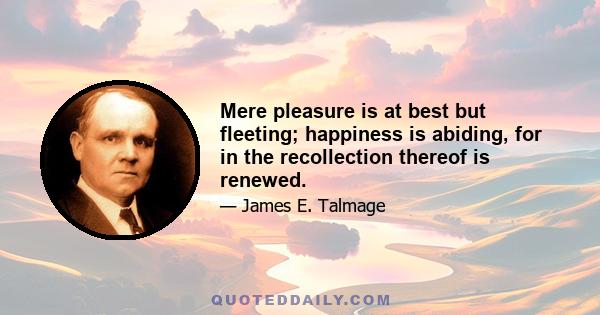 Mere pleasure is at best but fleeting; happiness is abiding, for in the recollection thereof is renewed.