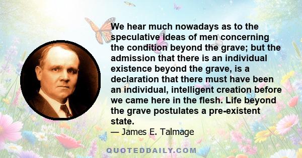 We hear much nowadays as to the speculative ideas of men concerning the condition beyond the grave; but the admission that there is an individual existence beyond the grave, is a declaration that there must have been an 