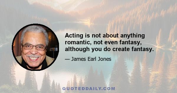 Acting is not about anything romantic, not even fantasy, although you do create fantasy.