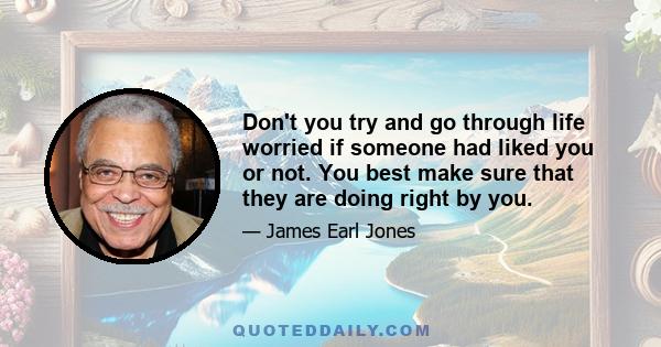 Don't you try and go through life worried if someone had liked you or not. You best make sure that they are doing right by you.