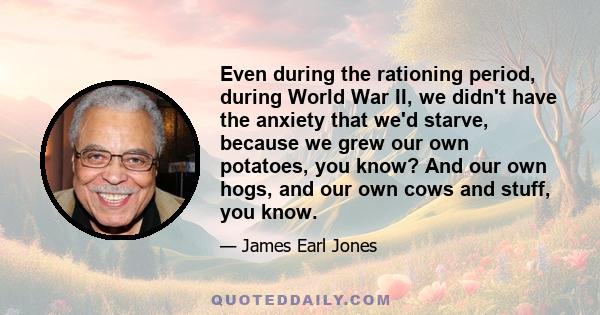 Even during the rationing period, during World War II, we didn't have the anxiety that we'd starve, because we grew our own potatoes, you know? And our own hogs, and our own cows and stuff, you know.