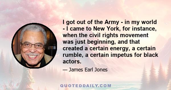 I got out of the Army - in my world - I came to New York, for instance, when the civil rights movement was just beginning, and that created a certain energy, a certain rumble, a certain impetus for black actors.