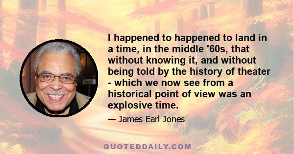 I happened to happened to land in a time, in the middle '60s, that without knowing it, and without being told by the history of theater - which we now see from a historical point of view was an explosive time.