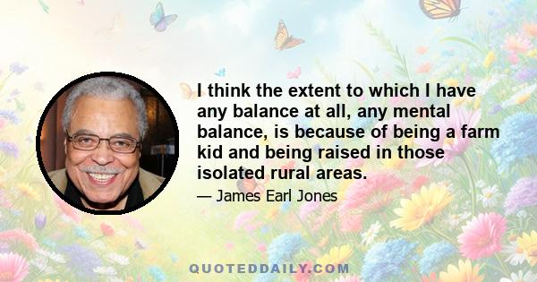 I think the extent to which I have any balance at all, any mental balance, is because of being a farm kid and being raised in those isolated rural areas.