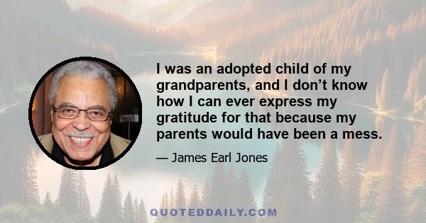 I was an adopted child of my grandparents, and I don’t know how I can ever express my gratitude for that because my parents would have been a mess.