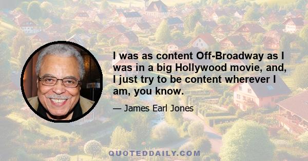 I was as content Off-Broadway as I was in a big Hollywood movie, and, I just try to be content wherever I am, you know.