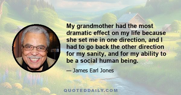 My grandmother had the most dramatic effect on my life because she set me in one direction, and I had to go back the other direction for my sanity, and for my ability to be a social human being.