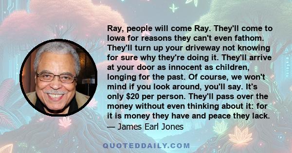 Ray, people will come Ray. They'll come to Iowa for reasons they can't even fathom. They'll turn up your driveway not knowing for sure why they're doing it. They'll arrive at your door as innocent as children, longing