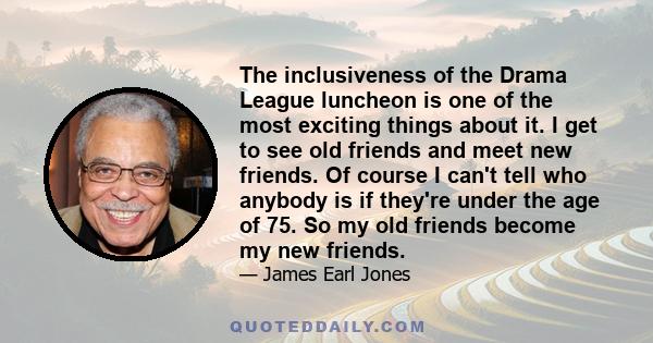 The inclusiveness of the Drama League luncheon is one of the most exciting things about it. I get to see old friends and meet new friends. Of course I can't tell who anybody is if they're under the age of 75. So my old