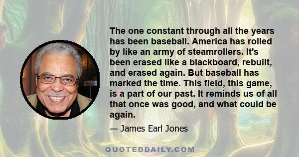 The one constant through all the years has been baseball. America has rolled by like an army of steamrollers. It's been erased like a blackboard, rebuilt, and erased again. But baseball has marked the time. This field,